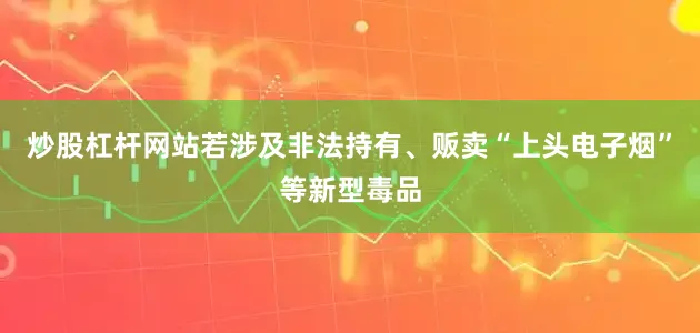 炒股杠杆网站若涉及非法持有、贩卖“上头电子烟”等新型毒品