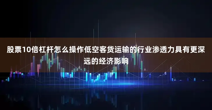 股票10倍杠杆怎么操作低空客货运输的行业渗透力具有更深远的经济影响