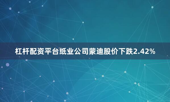 杠杆配资平台纸业公司蒙迪股价下跌2.42%