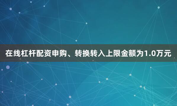 在线杠杆配资申购、转换转入上限金额为1.0万元