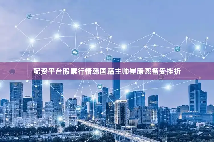 配资平台股票行情韩国籍主帅崔康熙备受挫折