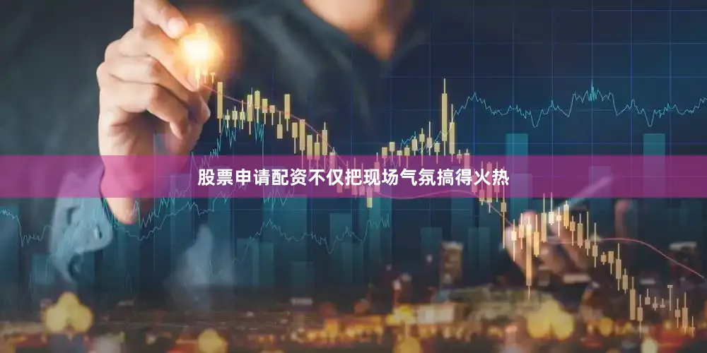 股票申请配资不仅把现场气氛搞得火热