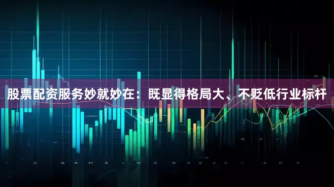 股票配资服务妙就妙在：既显得格局大、不贬低行业标杆