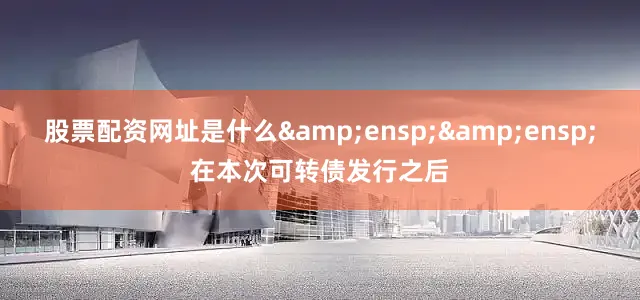 股票配资网址是什么  在本次可转债发行之后