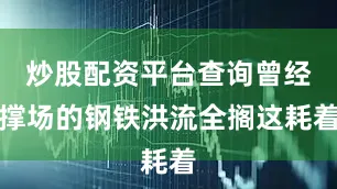 炒股配资平台查询曾经撑场的钢铁洪流全搁这耗着