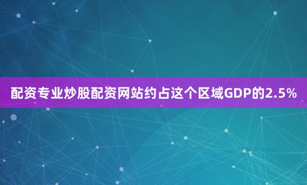 配资专业炒股配资网站约占这个区域GDP的2.5%