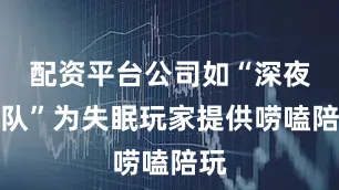 配资平台公司如“深夜车队”为失眠玩家提供唠嗑陪玩
