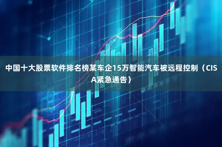 中国十大股票软件排名榜某车企15万智能汽车被远程控制（CISA紧急通告）