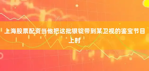 上海股票配资当他把这批银锭带到某卫视的鉴宝节目上时