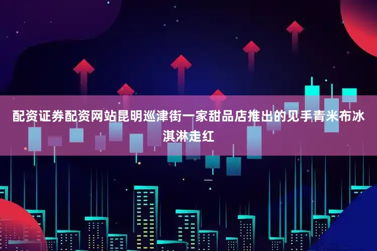 配资证券配资网站昆明巡津街一家甜品店推出的见手青米布冰淇淋走红