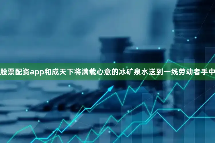 股票配资app和成天下将满载心意的冰矿泉水送到一线劳动者手中