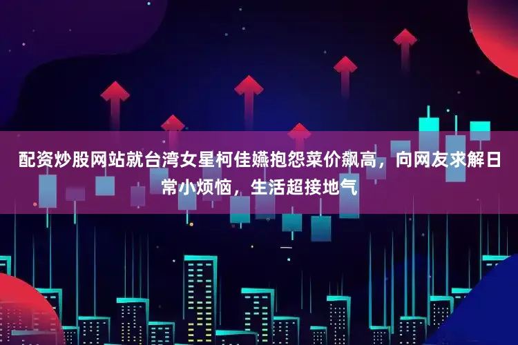 配资炒股网站就台湾女星柯佳嬿抱怨菜价飙高，向网友求解日常小烦恼，生活超接地气